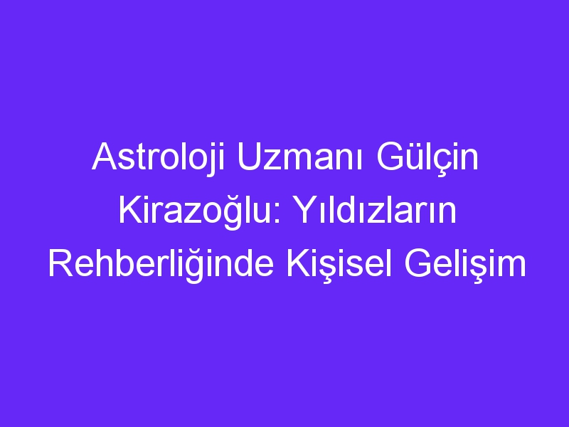 Astroloji Uzmanı Gülçin Kirazoğlu: Yıldızların Rehberliğinde Kişisel Gelişim