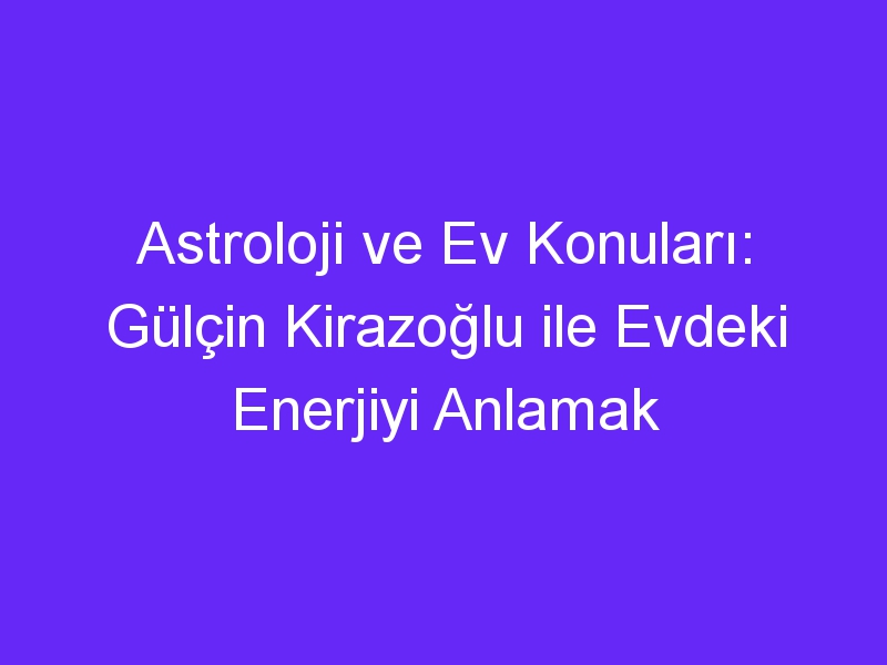 Astroloji ve Ev Konuları: Gülçin Kirazoğlu ile Evdeki Enerjiyi Anlamak