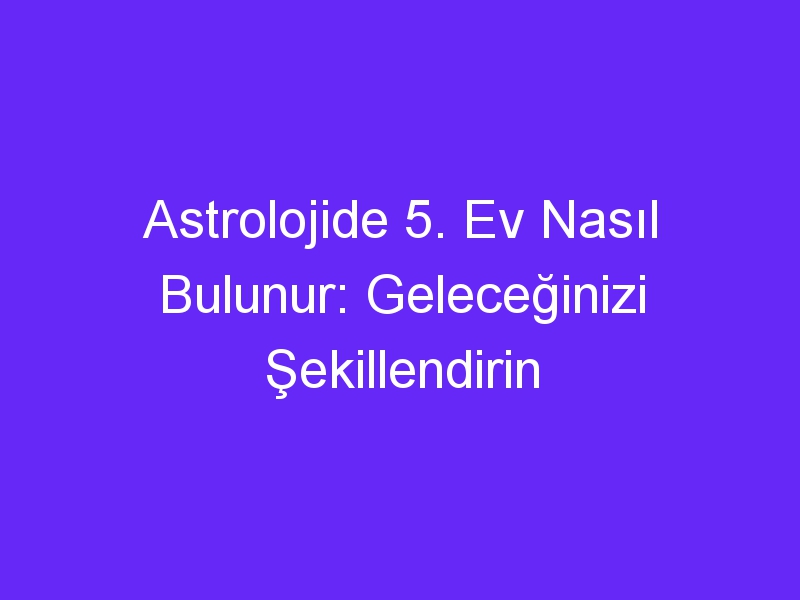 Astrolojide 5. Ev Nasıl Bulunur: Geleceğinizi Şekillendirin