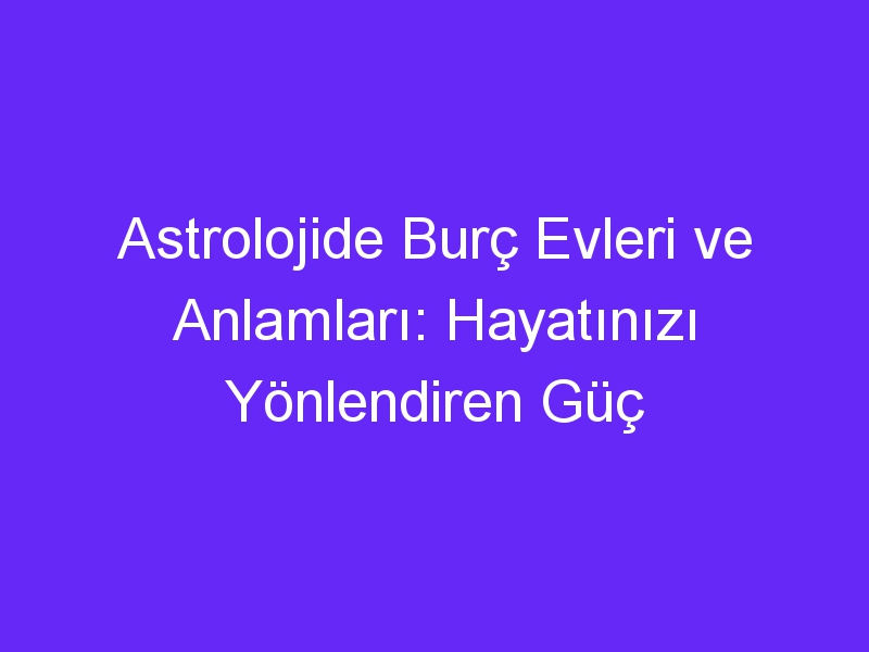 Astrolojide Burç Evleri ve Anlamları: Hayatınızı Yönlendiren Güç