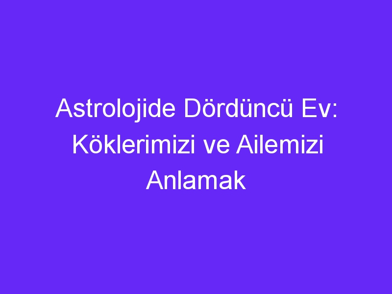 Astrolojide Dördüncü Ev: Köklerimizi ve Ailemizi Anlamak