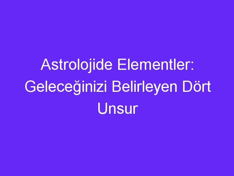 Astrolojide Elementler: Geleceğinizi Belirleyen Dört Unsur