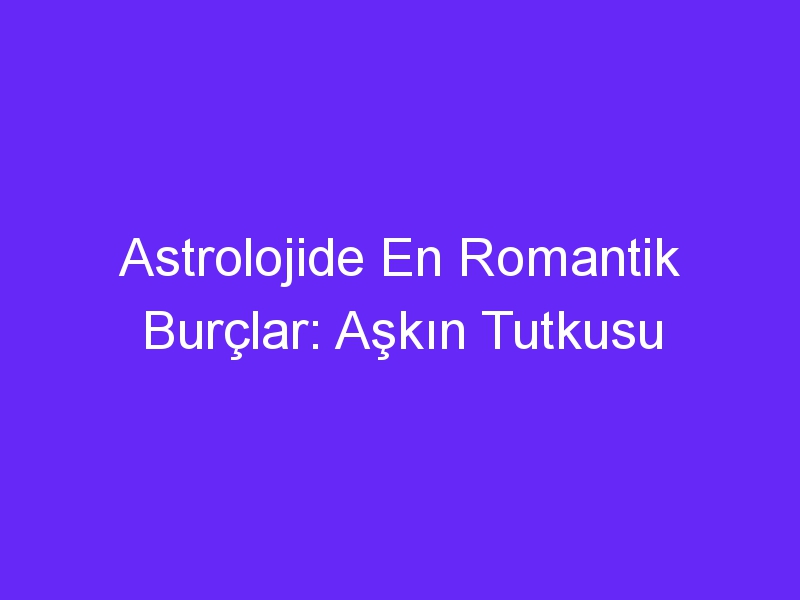 Astrolojide En Romantik Burçlar: Aşkın Tutkusu