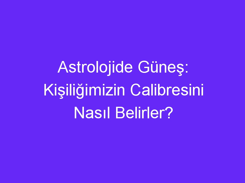 Astrolojide Güneş: Kişiliğimizin Calibresini Nasıl Belirler?