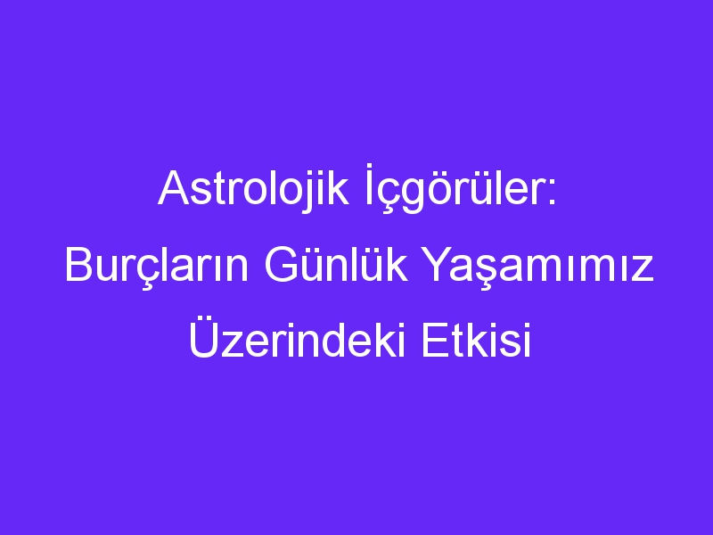 Astrolojik İçgörüler: Burçların Günlük Yaşamımız Üzerindeki Etkisi