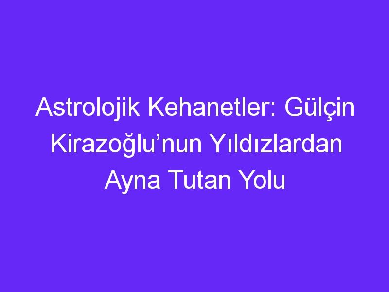 Astrolojik Kehanetler: Gülçin Kirazoğlu’nun Yıldızlardan Ayna Tutan Yolu