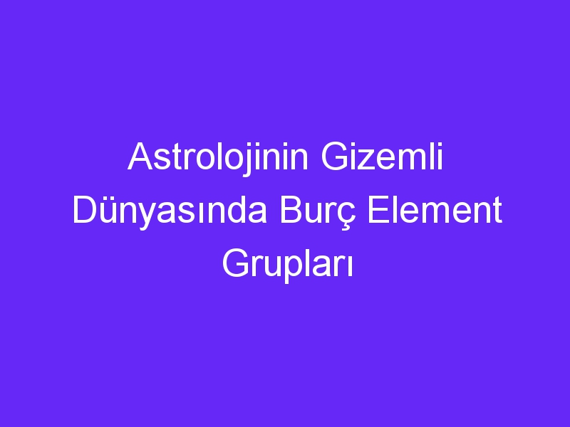 Astrolojinin Gizemli Dünyasında Burç Element Grupları