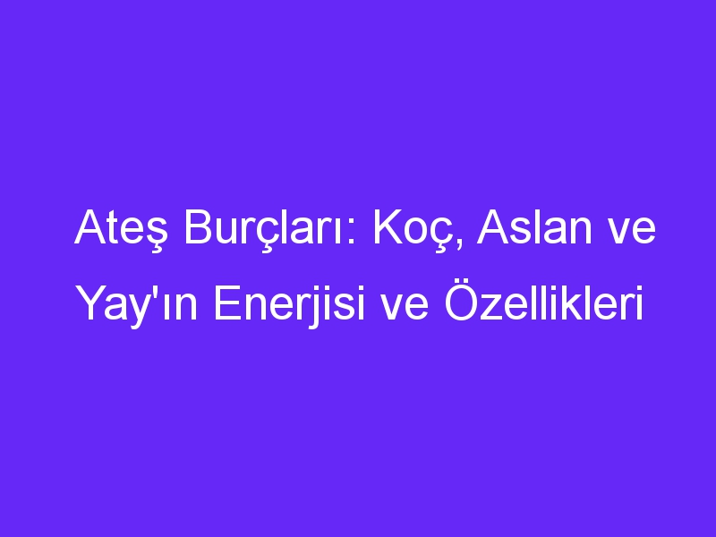 Ateş Burçları: Koç, Aslan ve Yay'ın Enerjisi ve Özellikleri