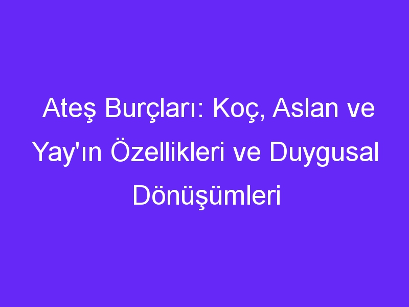 Ateş Burçları: Koç, Aslan ve Yay'ın Özellikleri ve Duygusal Dönüşümleri