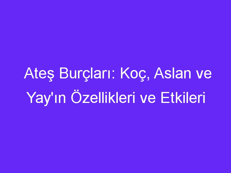 Ateş Burçları: Koç, Aslan ve Yay'ın Özellikleri ve Etkileri