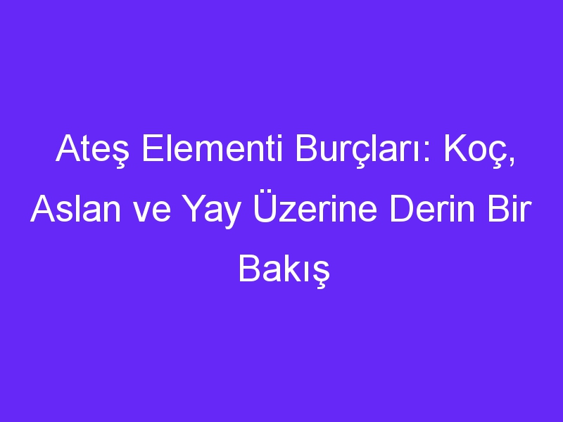 Ateş Elementi Burçları: Koç, Aslan ve Yay Üzerine Derin Bir Bakış