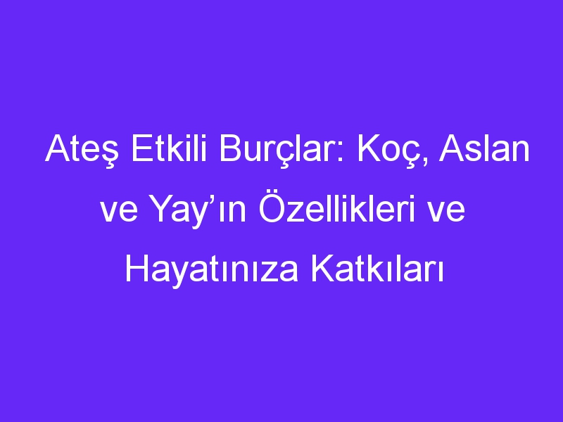 Ateş Etkili Burçlar: Koç, Aslan ve Yay’ın Özellikleri ve Hayatınıza Katkıları