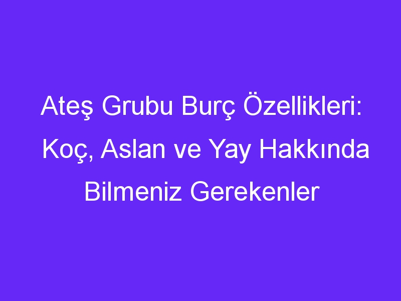 Ateş Grubu Burç Özellikleri: Koç, Aslan ve Yay Hakkında Bilmeniz Gerekenler