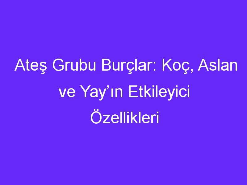 Ateş Grubu Burçlar: Koç, Aslan ve Yay’ın Etkileyici Özellikleri