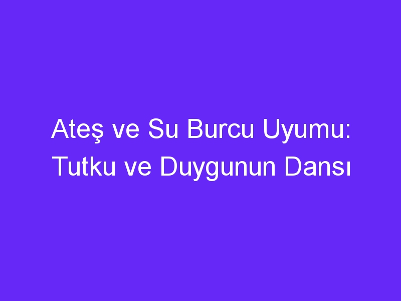 Ateş ve Su Burcu Uyumu: Tutku ve Duygunun Dansı