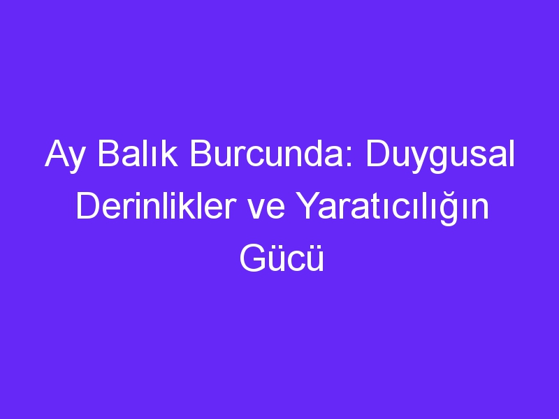 Ay Balık Burcunda: Duygusal Derinlikler ve Yaratıcılığın Gücü