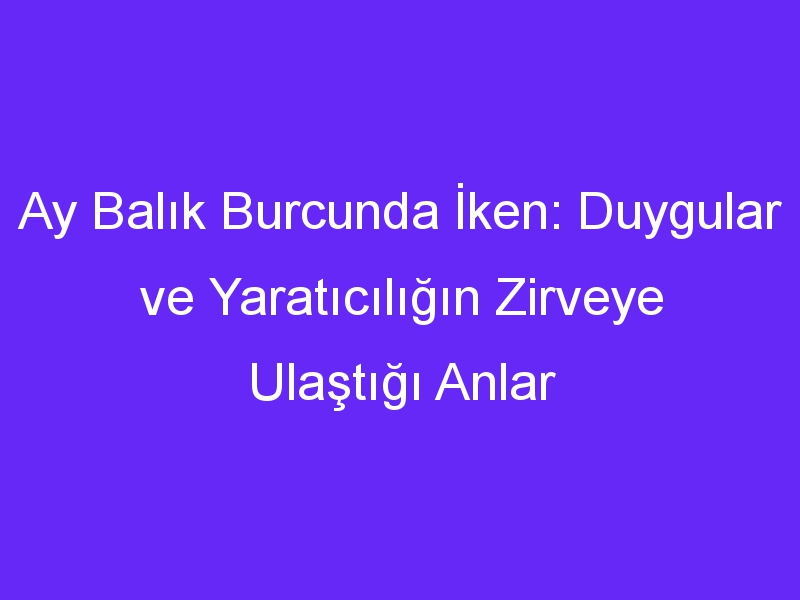 Ay Balık Burcunda İken: Duygular ve Yaratıcılığın Zirveye Ulaştığı Anlar