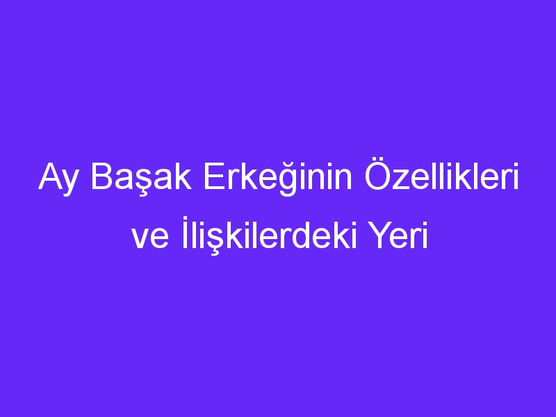 Ay Başak Erkeğinin Özellikleri ve İlişkilerdeki Yeri