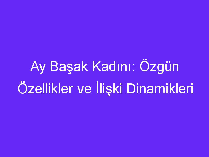 Ay Başak Kadını: Özgün Özellikler ve İlişki Dinamikleri