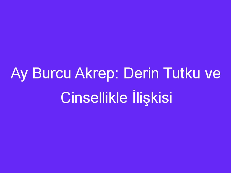 Ay Burcu Akrep: Derin Tutku ve Cinsellikle İlişkisi