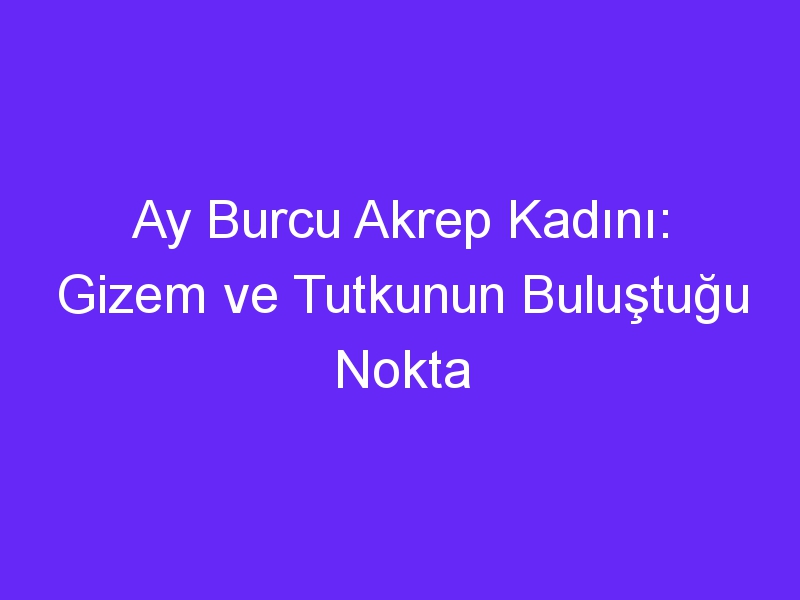 Ay Burcu Akrep Kadını: Gizem ve Tutkunun Buluştuğu Nokta