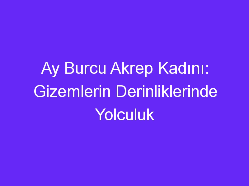 Ay Burcu Akrep Kadını: Gizemlerin Derinliklerinde Yolculuk