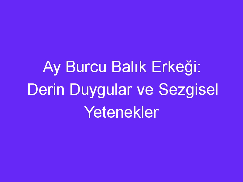 Ay Burcu Balık Erkeği: Derin Duygular ve Sezgisel Yetenekler