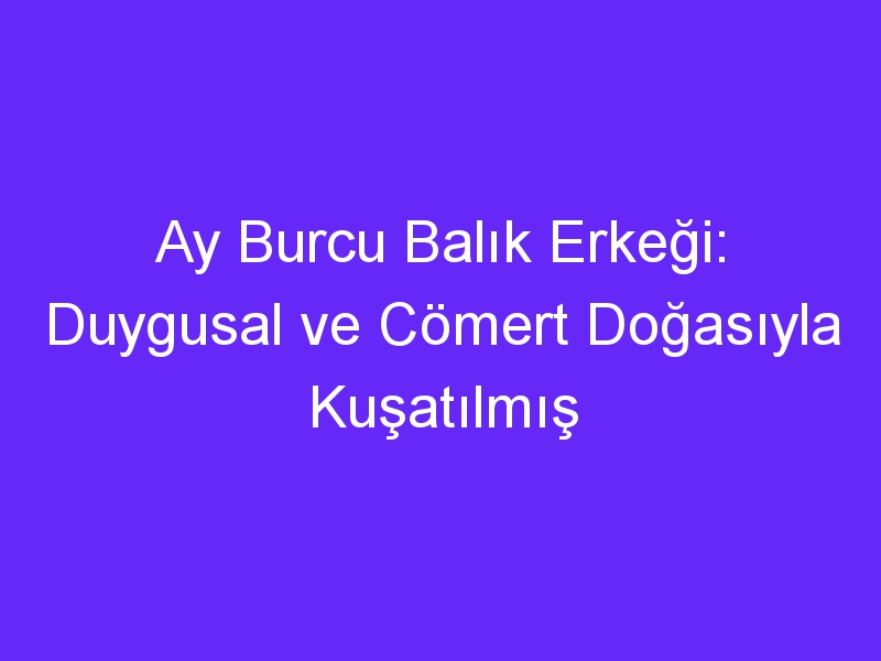 Ay Burcu Balık Erkeği: Duygusal ve Cömert Doğasıyla Kuşatılmış