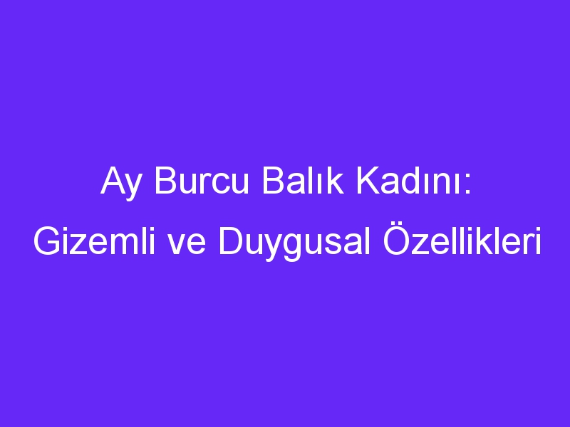 Ay Burcu Balık Kadını: Gizemli ve Duygusal Özellikleri