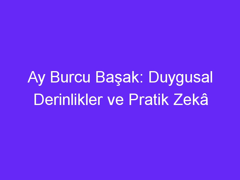 Ay Burcu Başak: Duygusal Derinlikler ve Pratik Zekâ