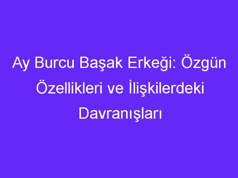 Ay Burcu Başak Erkeği: Özgün Özellikleri ve İlişkilerdeki Davranışları