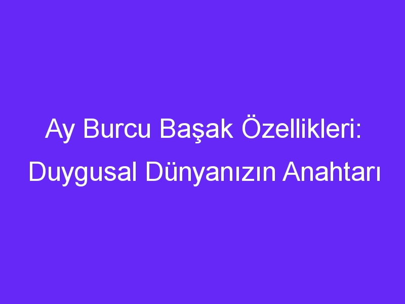 Ay Burcu Başak Özellikleri: Duygusal Dünyanızın Anahtarı