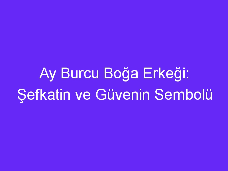 Ay Burcu Boğa Erkeği: Şefkatin ve Güvenin Sembolü