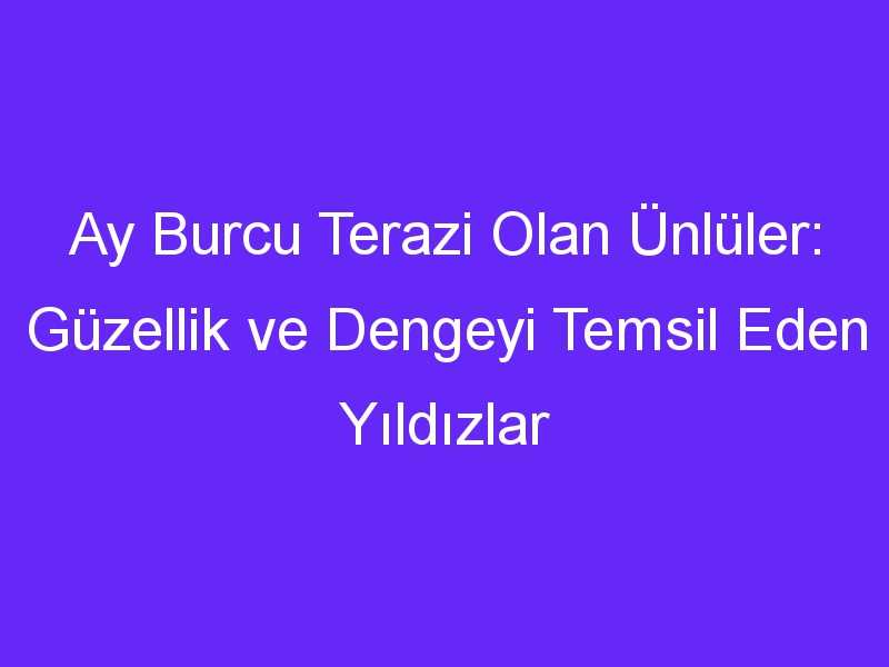 Ay Burcu Terazi Olan Ünlüler: Güzellik ve Dengeyi Temsil Eden Yıldızlar