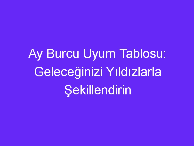 Ay Burcu Uyum Tablosu: Geleceğinizi Yıldızlarla Şekillendirin