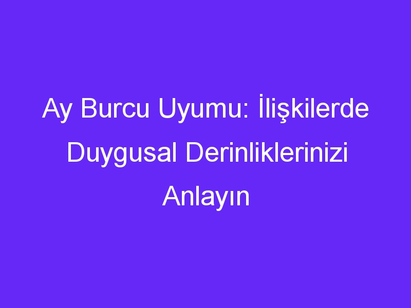 Ay Burcu Uyumu: İlişkilerde Duygusal Derinliklerinizi Anlayın