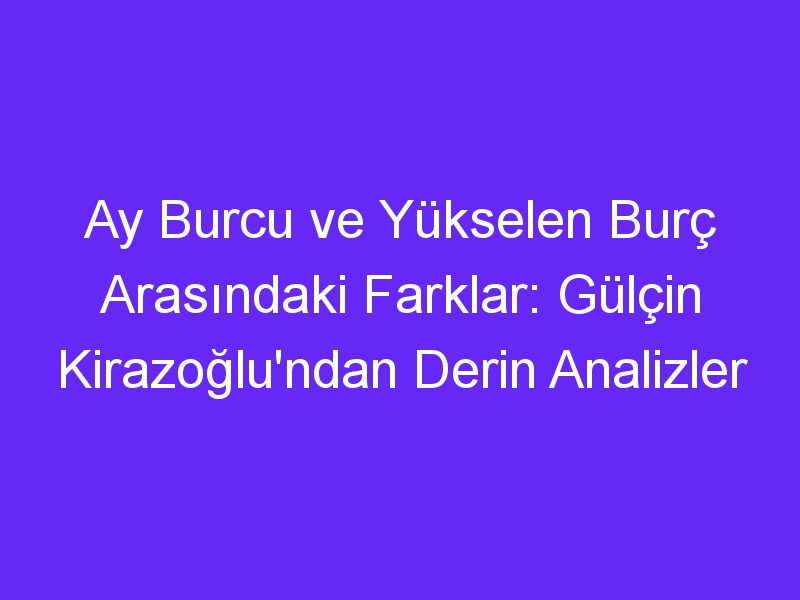 Ay Burcu ve Yükselen Burç Arasındaki Farklar: Gülçin Kirazoğlu'ndan Derin Analizler