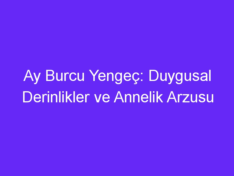 Ay Burcu Yengeç: Duygusal Derinlikler ve Annelik Arzusu