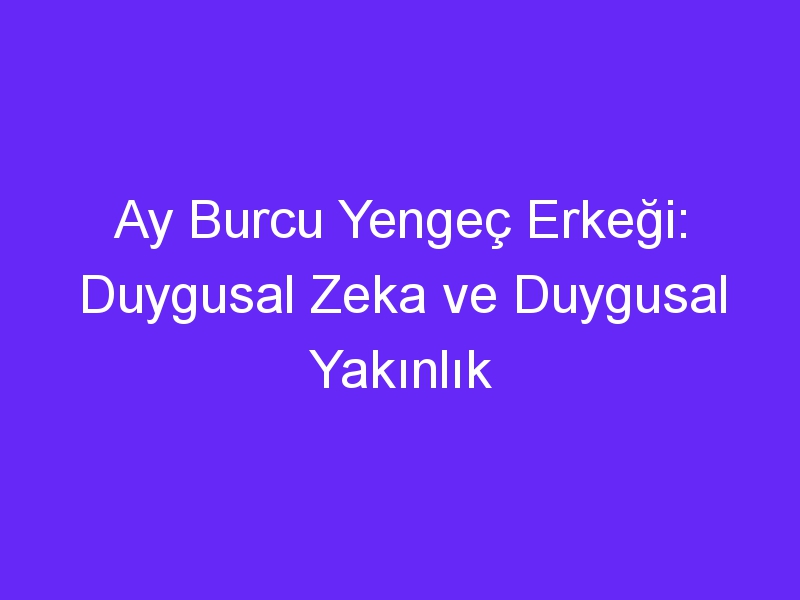 Ay Burcu Yengeç Erkeği: Duygusal Zeka ve Duygusal Yakınlık