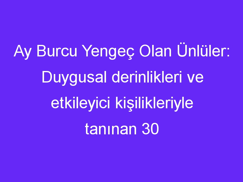 Ay Burcu Yengeç Olan Ünlüler: Duygusal derinlikleri ve etkileyici kişilikleriyle tanınan 30 isim