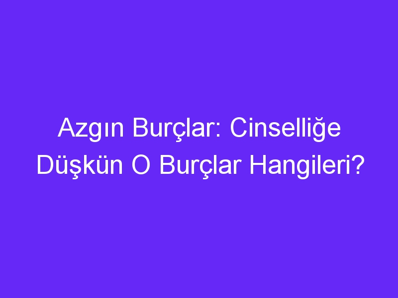 Azgın Burçlar: Cinselliğe Düşkün O Burçlar Hangileri?