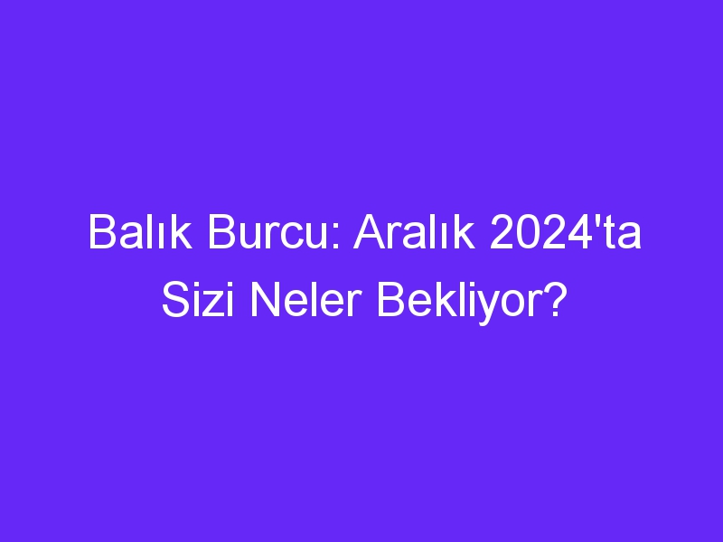 Balık Burcu: Aralık 2024'ta Sizi Neler Bekliyor?