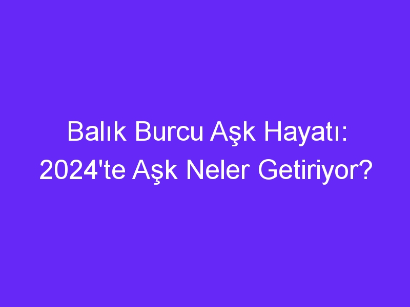 Balık Burcu Aşk Hayatı: 2024'te Aşk Neler Getiriyor?