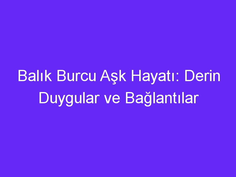 Balık Burcu Aşk Hayatı: Derin Duygular ve Bağlantılar