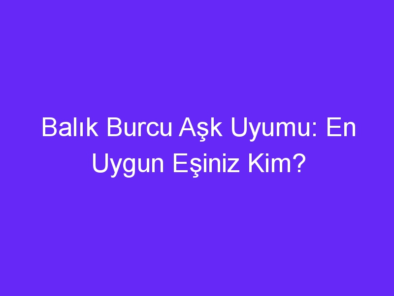 Balık Burcu Aşk Uyumu: En Uygun Eşiniz Kim?