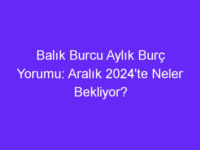 Balık Burcu Aylık Burç Yorumu: Aralık 2024'te Neler Bekliyor?