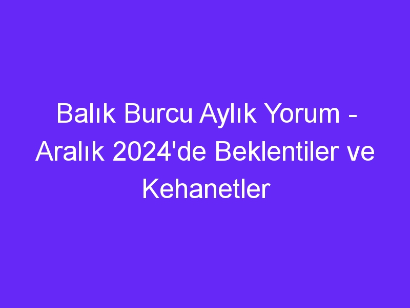 Balık Burcu Aylık Yorum Aralık 2024'de Beklentiler ve Kehanetler