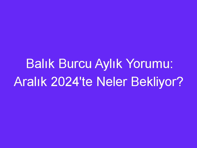 Balık Burcu Aylık Yorumu: Aralık 2024'te Neler Bekliyor?