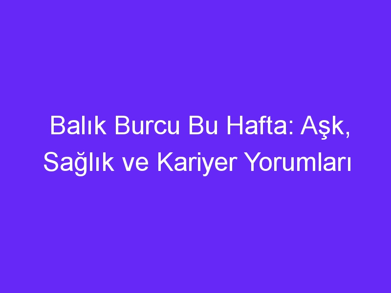 Balık Burcu Bu Hafta: Aşk, Sağlık ve Kariyer Yorumları