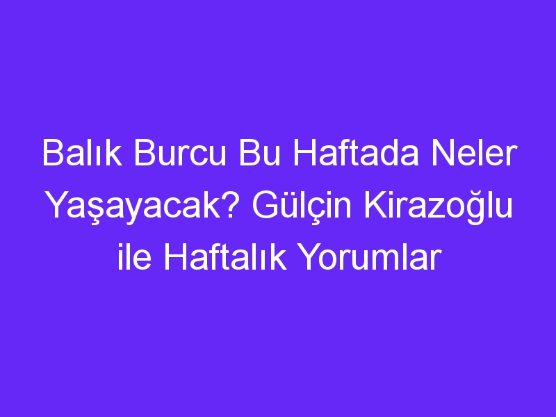 Balık Burcu Bu Haftada Neler Yaşayacak? Gülçin Kirazoğlu ile Haftalık Yorumlar